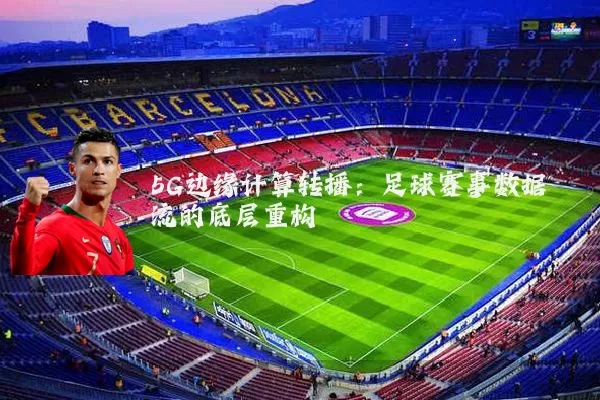 5G边缘计算转播：足球赛事数据流的底层重构