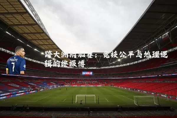 跨大洲附加赛:竞技公平与地理逻辑的终极博弈